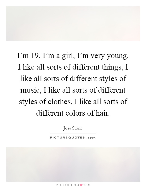 I'm 19, I'm a girl, I'm very young, I like all sorts of different things, I like all sorts of different styles of music, I like all sorts of different styles of clothes, I like all sorts of different colors of hair Picture Quote #1