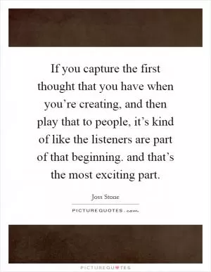 If you capture the first thought that you have when you’re creating, and then play that to people, it’s kind of like the listeners are part of that beginning. and that’s the most exciting part Picture Quote #1