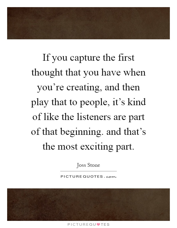 If you capture the first thought that you have when you're creating, and then play that to people, it's kind of like the listeners are part of that beginning. and that's the most exciting part Picture Quote #1