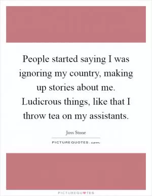 People started saying I was ignoring my country, making up stories about me. Ludicrous things, like that I throw tea on my assistants Picture Quote #1