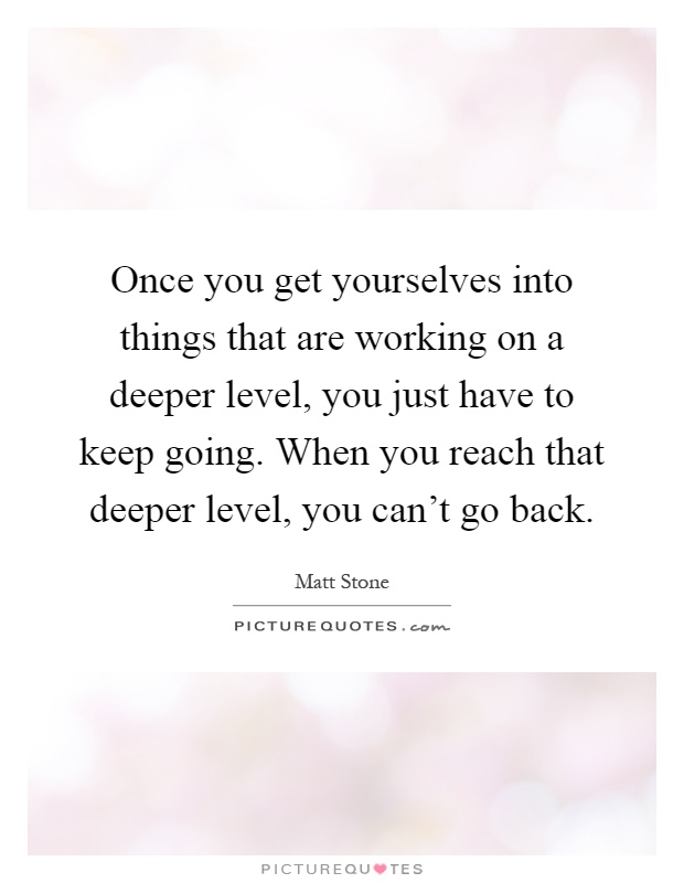 Once you get yourselves into things that are working on a deeper level, you just have to keep going. When you reach that deeper level, you can't go back Picture Quote #1