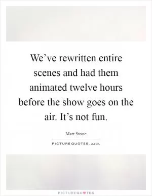 We’ve rewritten entire scenes and had them animated twelve hours before the show goes on the air. It’s not fun Picture Quote #1