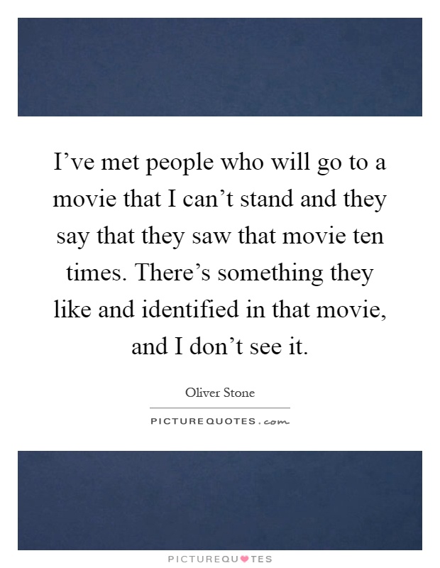 I've met people who will go to a movie that I can't stand and they say that they saw that movie ten times. There's something they like and identified in that movie, and I don't see it Picture Quote #1