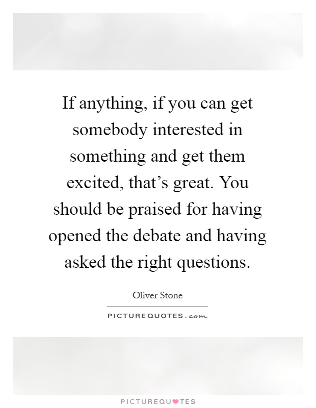 If anything, if you can get somebody interested in something and get them excited, that's great. You should be praised for having opened the debate and having asked the right questions Picture Quote #1