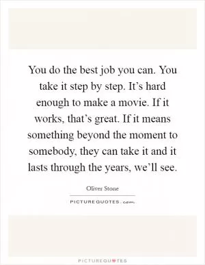 You do the best job you can. You take it step by step. It’s hard enough to make a movie. If it works, that’s great. If it means something beyond the moment to somebody, they can take it and it lasts through the years, we’ll see Picture Quote #1