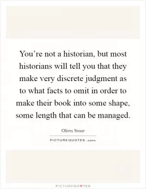 You’re not a historian, but most historians will tell you that they make very discrete judgment as to what facts to omit in order to make their book into some shape, some length that can be managed Picture Quote #1