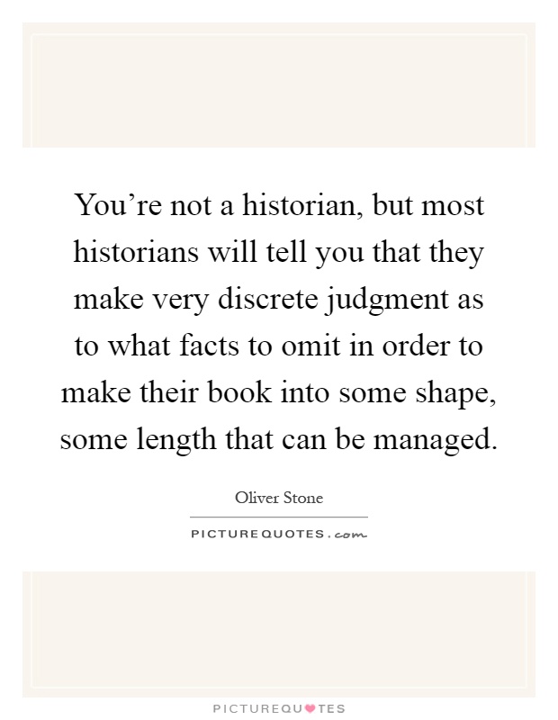 You're not a historian, but most historians will tell you that they make very discrete judgment as to what facts to omit in order to make their book into some shape, some length that can be managed Picture Quote #1