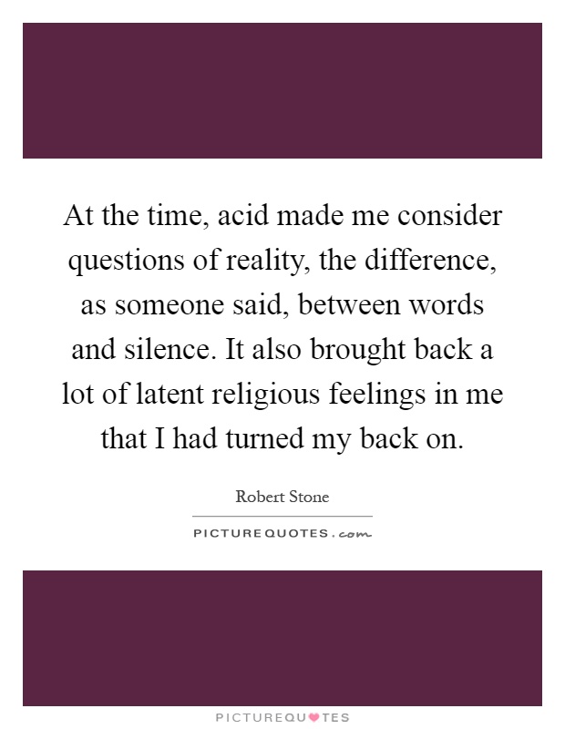 At the time, acid made me consider questions of reality, the difference, as someone said, between words and silence. It also brought back a lot of latent religious feelings in me that I had turned my back on Picture Quote #1
