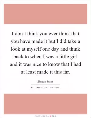 I don’t think you ever think that you have made it but I did take a look at myself one day and think back to when I was a little girl and it was nice to know that I had at least made it this far Picture Quote #1