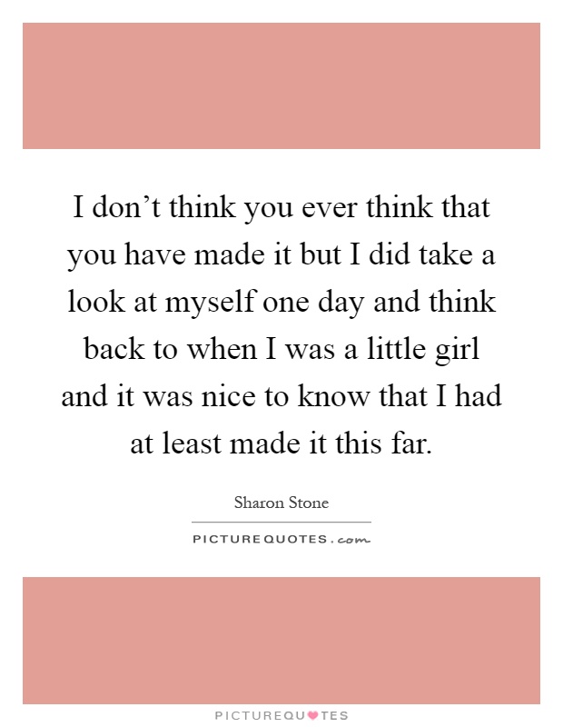 I don't think you ever think that you have made it but I did take a look at myself one day and think back to when I was a little girl and it was nice to know that I had at least made it this far Picture Quote #1
