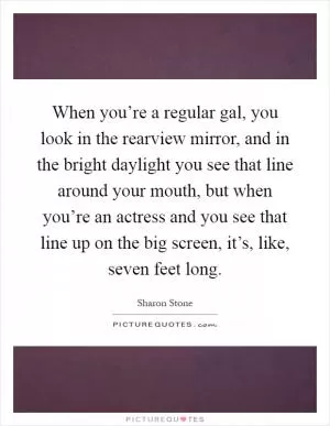 When you’re a regular gal, you look in the rearview mirror, and in the bright daylight you see that line around your mouth, but when you’re an actress and you see that line up on the big screen, it’s, like, seven feet long Picture Quote #1