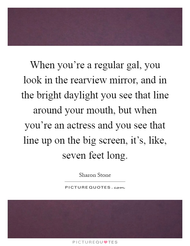 When you're a regular gal, you look in the rearview mirror, and in the bright daylight you see that line around your mouth, but when you're an actress and you see that line up on the big screen, it's, like, seven feet long Picture Quote #1