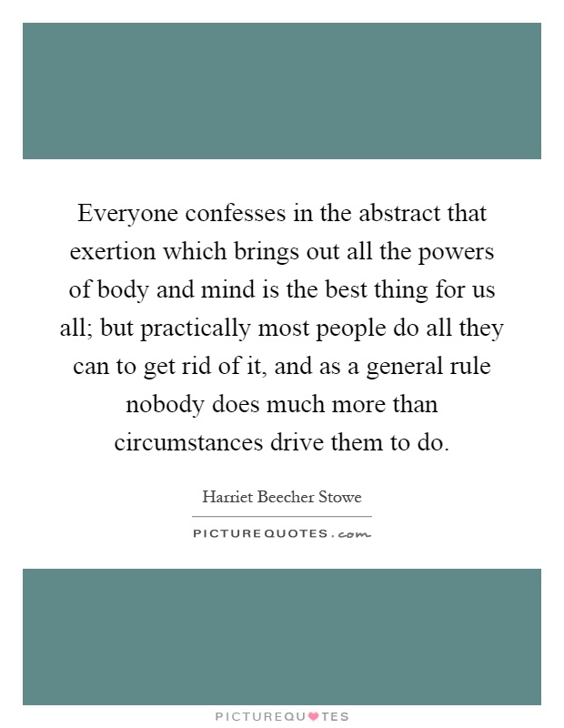 Everyone confesses in the abstract that exertion which brings out all the powers of body and mind is the best thing for us all; but practically most people do all they can to get rid of it, and as a general rule nobody does much more than circumstances drive them to do Picture Quote #1