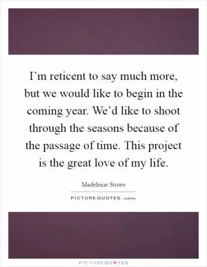 I’m reticent to say much more, but we would like to begin in the coming year. We’d like to shoot through the seasons because of the passage of time. This project is the great love of my life Picture Quote #1