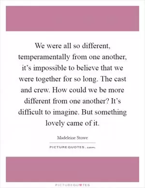 We were all so different, temperamentally from one another, it’s impossible to believe that we were together for so long. The cast and crew. How could we be more different from one another? It’s difficult to imagine. But something lovely came of it Picture Quote #1