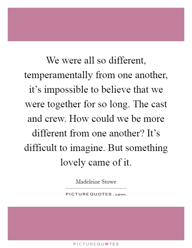 We were all so different, temperamentally from one another, it's impossible to believe that we were together for so long. The cast and crew. How could we be more different from one another? It's difficult to imagine. But something lovely came of it Picture Quote #1