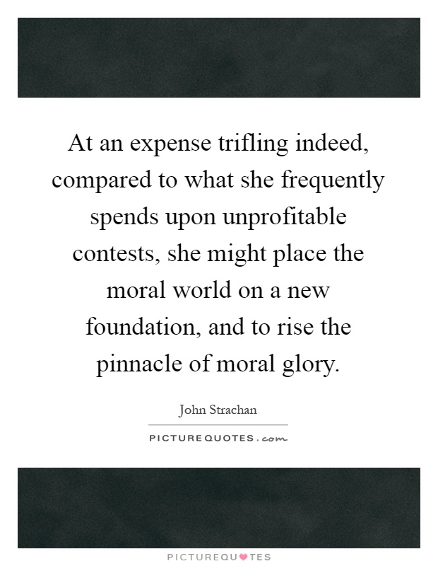 At an expense trifling indeed, compared to what she frequently spends upon unprofitable contests, she might place the moral world on a new foundation, and to rise the pinnacle of moral glory Picture Quote #1
