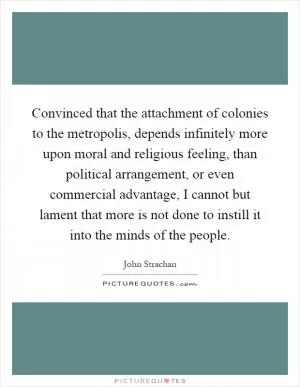 Convinced that the attachment of colonies to the metropolis, depends infinitely more upon moral and religious feeling, than political arrangement, or even commercial advantage, I cannot but lament that more is not done to instill it into the minds of the people Picture Quote #1