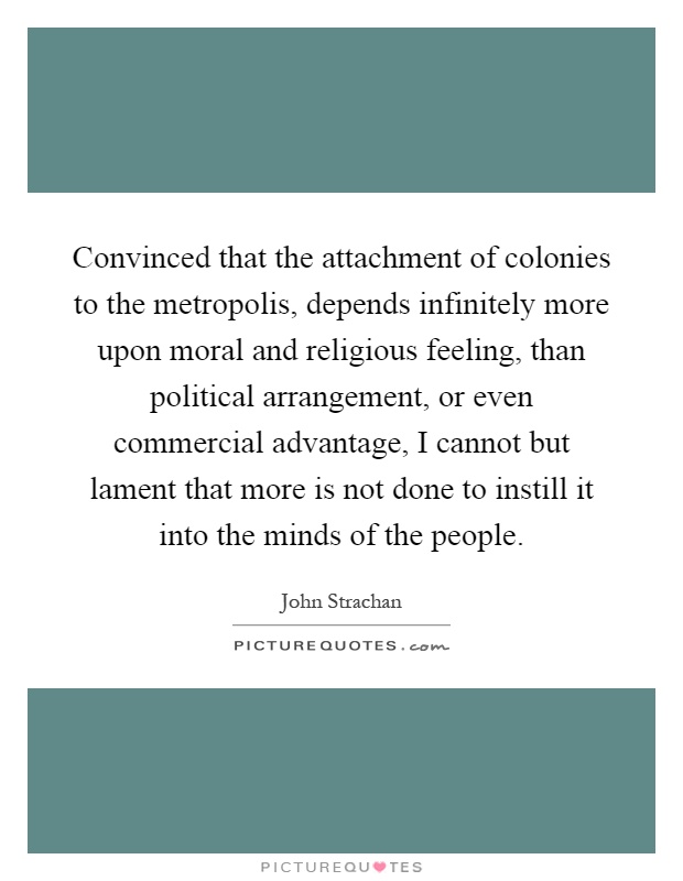 Convinced that the attachment of colonies to the metropolis, depends infinitely more upon moral and religious feeling, than political arrangement, or even commercial advantage, I cannot but lament that more is not done to instill it into the minds of the people Picture Quote #1