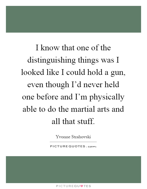 I know that one of the distinguishing things was I looked like I could hold a gun, even though I'd never held one before and I'm physically able to do the martial arts and all that stuff Picture Quote #1