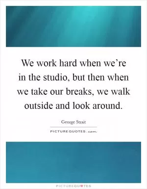 We work hard when we’re in the studio, but then when we take our breaks, we walk outside and look around Picture Quote #1
