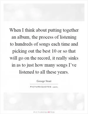 When I think about putting together an album, the process of listening to hundreds of songs each time and picking out the best 10 or so that will go on the record, it really sinks in as to just how many songs I’ve listened to all these years Picture Quote #1