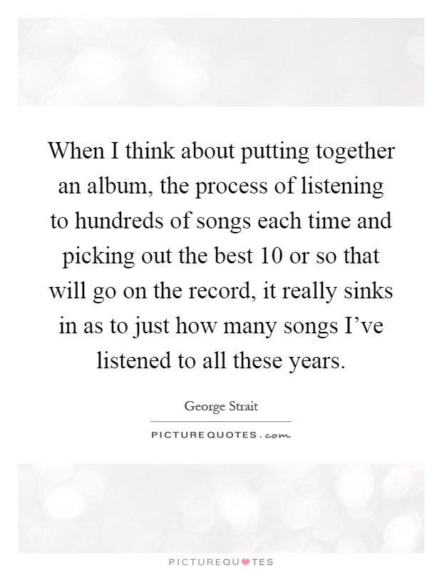 When I think about putting together an album, the process of listening to hundreds of songs each time and picking out the best 10 or so that will go on the record, it really sinks in as to just how many songs I've listened to all these years Picture Quote #1