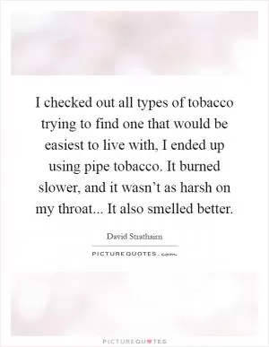 I checked out all types of tobacco trying to find one that would be easiest to live with, I ended up using pipe tobacco. It burned slower, and it wasn’t as harsh on my throat... It also smelled better Picture Quote #1