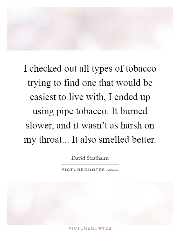 I checked out all types of tobacco trying to find one that would be easiest to live with, I ended up using pipe tobacco. It burned slower, and it wasn't as harsh on my throat... It also smelled better Picture Quote #1