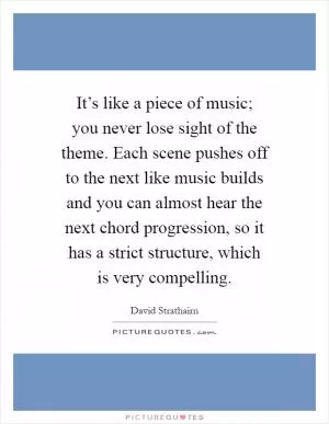 It’s like a piece of music; you never lose sight of the theme. Each scene pushes off to the next like music builds and you can almost hear the next chord progression, so it has a strict structure, which is very compelling Picture Quote #1