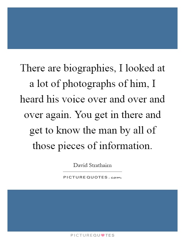 There are biographies, I looked at a lot of photographs of him, I heard his voice over and over and over again. You get in there and get to know the man by all of those pieces of information Picture Quote #1
