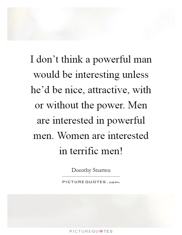 I don't think a powerful man would be interesting unless he'd be nice, attractive, with or without the power. Men are interested in powerful men. Women are interested in terrific men! Picture Quote #1