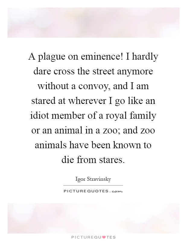 A plague on eminence! I hardly dare cross the street anymore without a convoy, and I am stared at wherever I go like an idiot member of a royal family or an animal in a zoo; and zoo animals have been known to die from stares Picture Quote #1