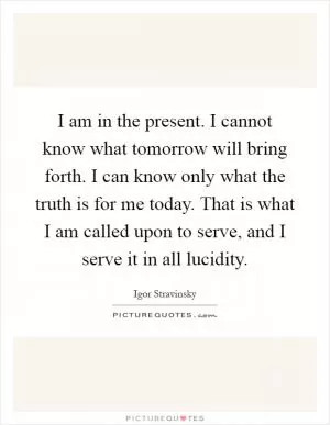 I am in the present. I cannot know what tomorrow will bring forth. I can know only what the truth is for me today. That is what I am called upon to serve, and I serve it in all lucidity Picture Quote #1