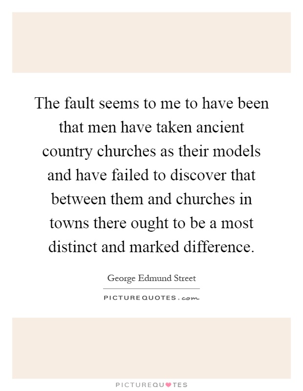 The fault seems to me to have been that men have taken ancient country churches as their models and have failed to discover that between them and churches in towns there ought to be a most distinct and marked difference Picture Quote #1