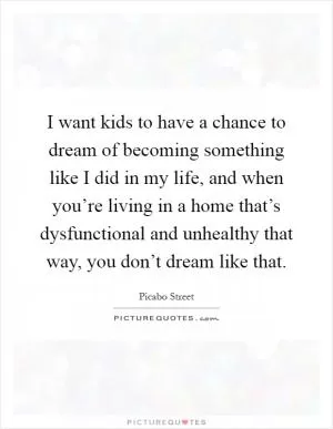 I want kids to have a chance to dream of becoming something like I did in my life, and when you’re living in a home that’s dysfunctional and unhealthy that way, you don’t dream like that Picture Quote #1