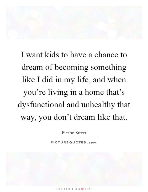 I want kids to have a chance to dream of becoming something like I did in my life, and when you're living in a home that's dysfunctional and unhealthy that way, you don't dream like that Picture Quote #1