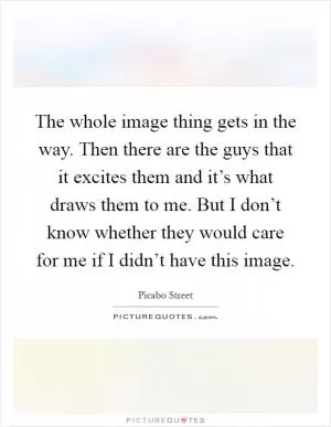 The whole image thing gets in the way. Then there are the guys that it excites them and it’s what draws them to me. But I don’t know whether they would care for me if I didn’t have this image Picture Quote #1