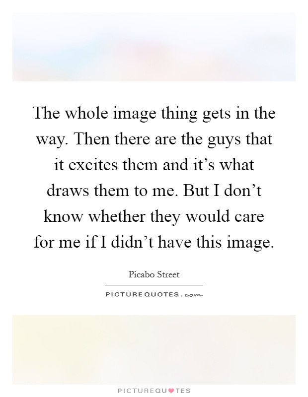 The whole image thing gets in the way. Then there are the guys that it excites them and it's what draws them to me. But I don't know whether they would care for me if I didn't have this image Picture Quote #1