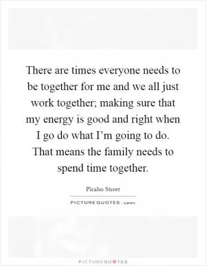 There are times everyone needs to be together for me and we all just work together; making sure that my energy is good and right when I go do what I’m going to do. That means the family needs to spend time together Picture Quote #1