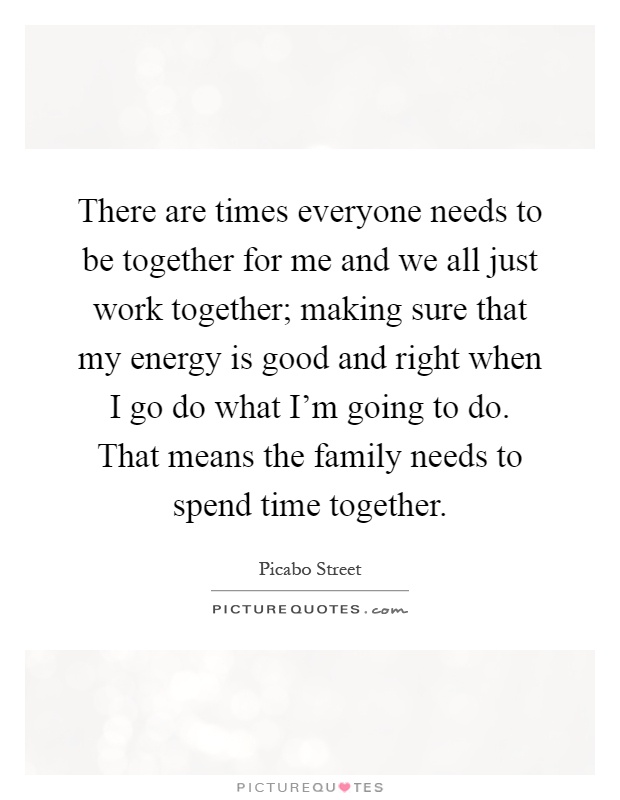 There are times everyone needs to be together for me and we all just work together; making sure that my energy is good and right when I go do what I'm going to do. That means the family needs to spend time together Picture Quote #1