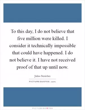 To this day, I do not believe that five million were killed. I consider it technically impossible that could have happened. I do not believe it. I have not received proof of that up until now Picture Quote #1