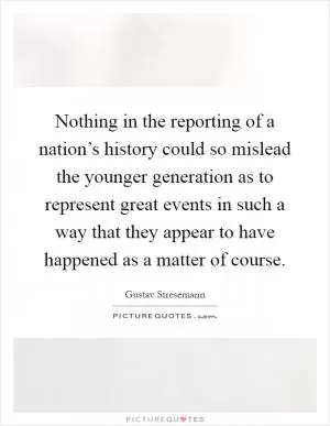 Nothing in the reporting of a nation’s history could so mislead the younger generation as to represent great events in such a way that they appear to have happened as a matter of course Picture Quote #1