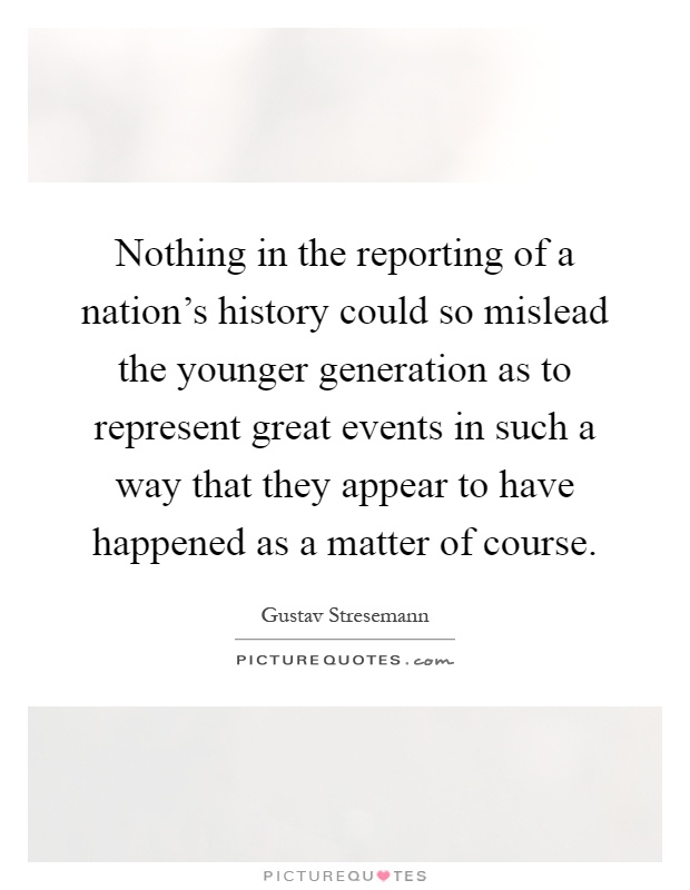 Nothing in the reporting of a nation's history could so mislead the younger generation as to represent great events in such a way that they appear to have happened as a matter of course Picture Quote #1
