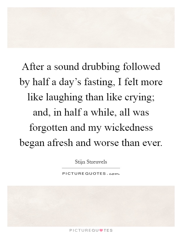After a sound drubbing followed by half a day's fasting, I felt more like laughing than like crying; and, in half a while, all was forgotten and my wickedness began afresh and worse than ever Picture Quote #1