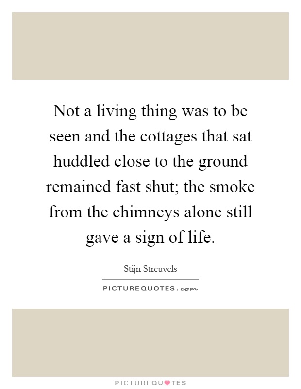 Not a living thing was to be seen and the cottages that sat huddled close to the ground remained fast shut; the smoke from the chimneys alone still gave a sign of life Picture Quote #1