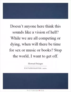 Doesn’t anyone here think this sounds like a vision of hell? While we are all competing or dying, when will there be time for sex or music or books? Stop the world, I want to get off Picture Quote #1