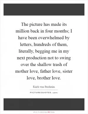 The picture has made its million back in four months; I have been overwhelmed by letters, hundreds of them, literally, begging me in my next production not to swing over the shallow trash of mother love, father love, sister love, brother love Picture Quote #1