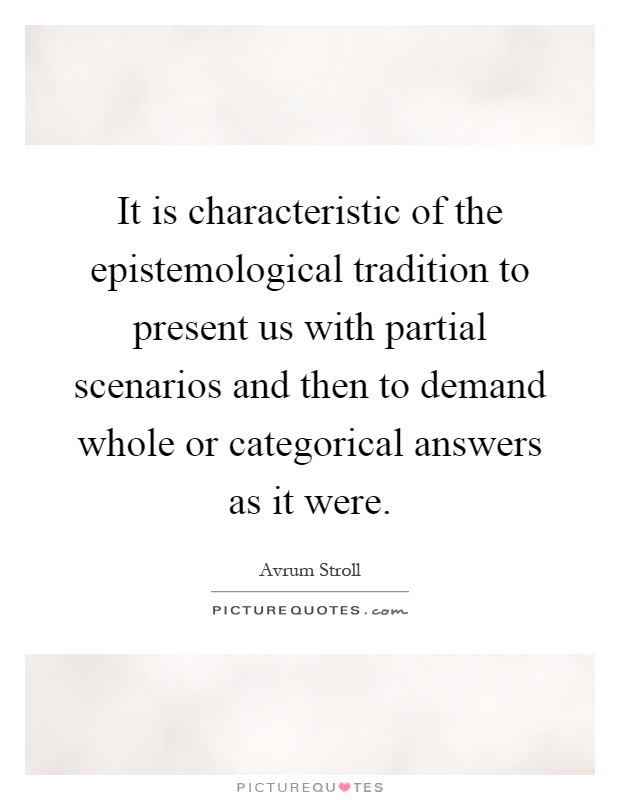 It is characteristic of the epistemological tradition to present us with partial scenarios and then to demand whole or categorical answers as it were Picture Quote #1