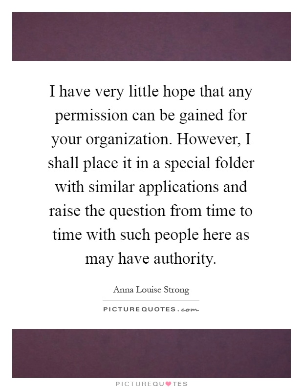 I have very little hope that any permission can be gained for your organization. However, I shall place it in a special folder with similar applications and raise the question from time to time with such people here as may have authority Picture Quote #1